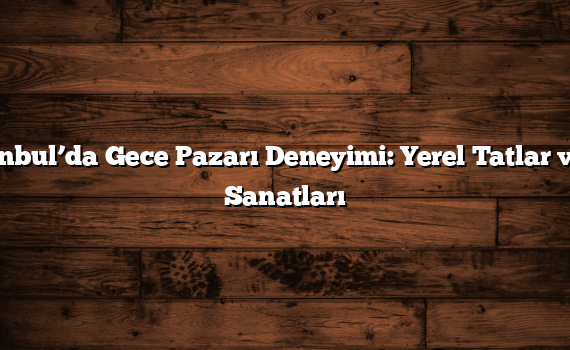 İstanbul’da Gece Pazarı Deneyimi: Yerel Tatlar ve El Sanatları