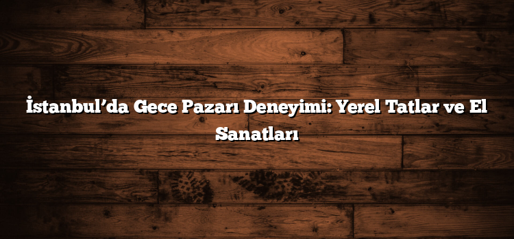 İstanbul’da Gece Pazarı Deneyimi: Yerel Tatlar ve El Sanatları