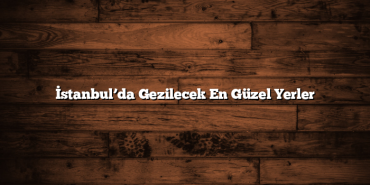 İstanbul’da Gezilecek En Güzel Yerler