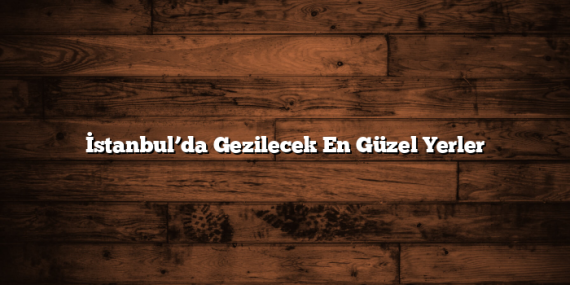 İstanbul’da Gezilecek En Güzel Yerler