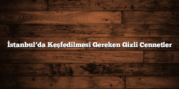 İstanbul’da Keşfedilmesi Gereken Gizli Cennetler
