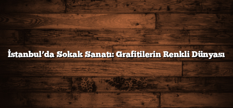 İstanbul’da Sokak Sanatı: Grafitilerin Renkli Dünyası