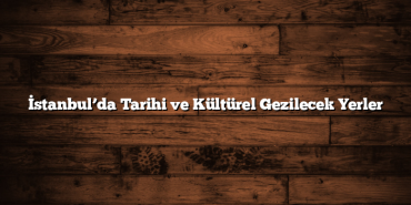 İstanbul’da Tarihi ve Kültürel Gezilecek Yerler
