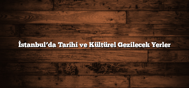 İstanbul’da Tarihi ve Kültürel Gezilecek Yerler