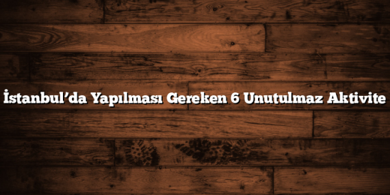 İstanbul’da Yapılması Gereken 6 Unutulmaz Aktivite