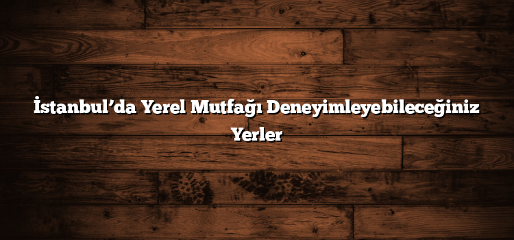 İstanbul’da Yerel Mutfağı Deneyimleyebileceğiniz Yerler