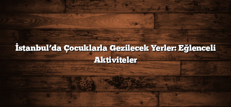 İstanbul’da Çocuklarla Gezilecek Yerler: Eğlenceli Aktiviteler