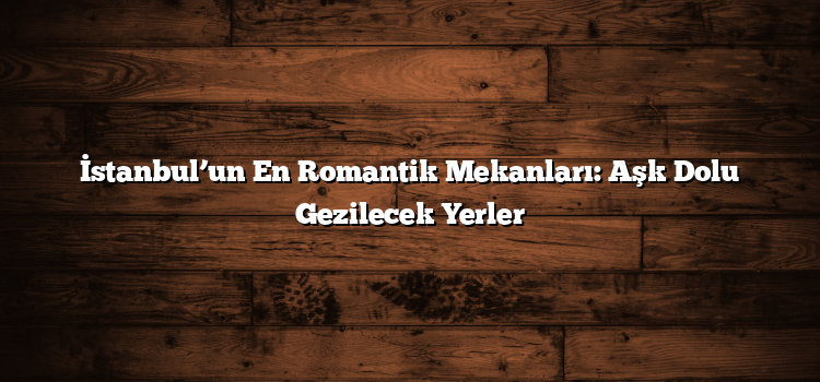 İstanbul’un En Romantik Mekanları: Aşk Dolu Gezilecek Yerler