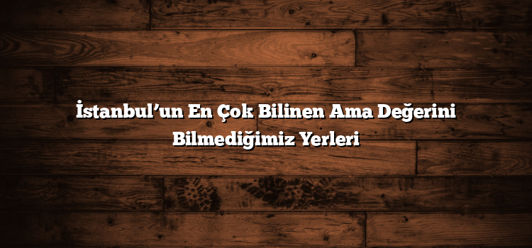 İstanbul’un En Çok Bilinen Ama Değerini Bilmediğimiz Yerleri