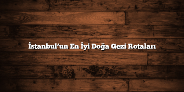İstanbul’un En İyi Doğa Gezi Rotaları