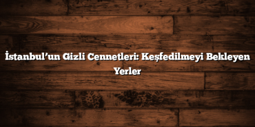 İstanbul’un Gizli Cennetleri: Keşfedilmeyi Bekleyen Yerler