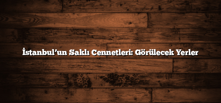 İstanbul’un Saklı Cennetleri: Görülecek Yerler