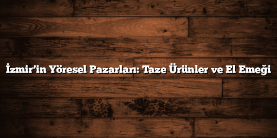 İzmir’in Yöresel Pazarları: Taze Ürünler ve El Emeği