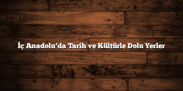 İç Anadolu’da Tarih ve Kültürle Dolu Yerler