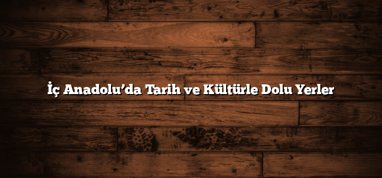 İç Anadolu’da Tarih ve Kültürle Dolu Yerler
