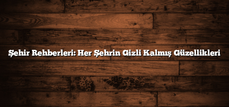 Şehir Rehberleri: Her Şehrin Gizli Kalmış Güzellikleri