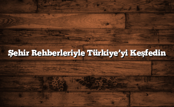 Şehir Rehberleriyle Türkiye’yi Keşfedin
