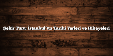 Şehir Turu: İstanbul’un Tarihi Yerleri ve Hikayeleri