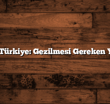 Şehir Şehir Türkiye: Gezilmesi Gereken Yerler Listesi