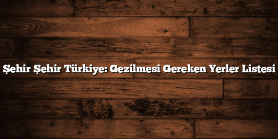Şehir Şehir Türkiye: Gezilmesi Gereken Yerler Listesi