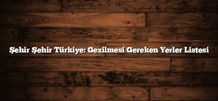 Şehir Şehir Türkiye: Gezilmesi Gereken Yerler Listesi