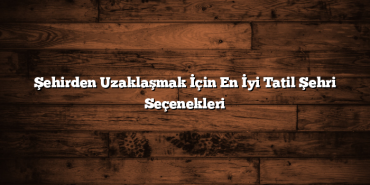 Şehirden Uzaklaşmak İçin En İyi Tatil Şehri Seçenekleri