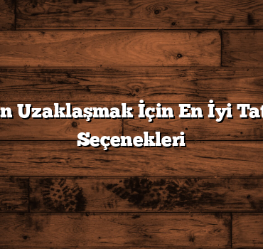 Şehirden Uzaklaşmak İçin En İyi Tatil Şehri Seçenekleri