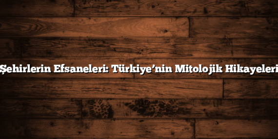 Şehirlerin Efsaneleri: Türkiye’nin Mitolojik Hikayeleri