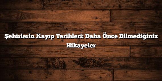 Şehirlerin Kayıp Tarihleri: Daha Önce Bilmediğiniz Hikayeler