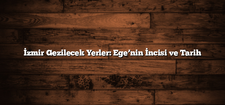 İzmir Gezilecek Yerler: Ege’nin İncisi ve Tarih