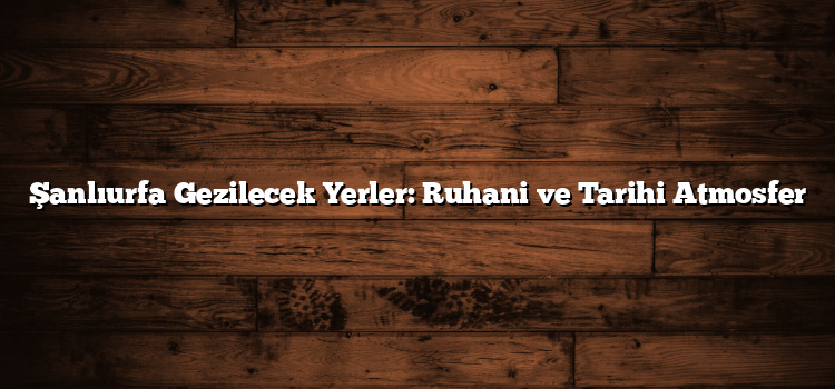 Şanlıurfa Gezilecek Yerler: Ruhani ve Tarihi Atmosfer