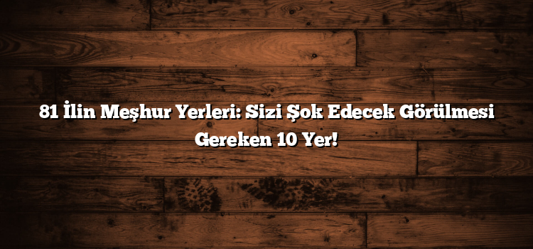 81 İlin Meşhur Yerleri: Sizi Şok Edecek Görülmesi Gereken 10 Yer!
