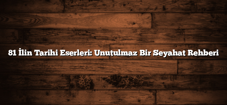 81 İlin Tarihi Eserleri: Unutulmaz Bir Seyahat Rehberi