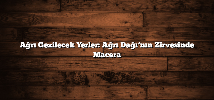 Ağrı Gezilecek Yerler: Ağrı Dağı’nın Zirvesinde Macera