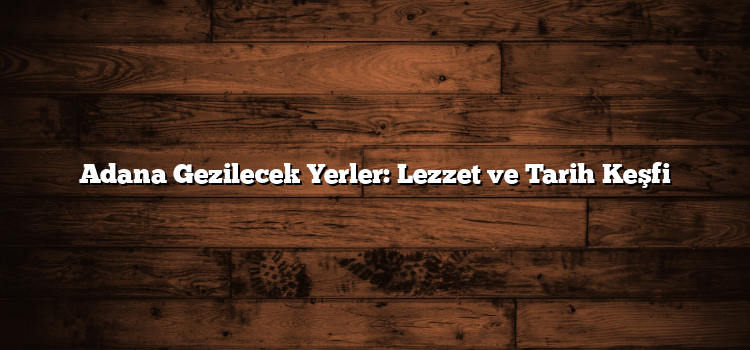 Adana Gezilecek Yerler: Lezzet ve Tarih Keşfi