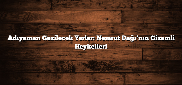 Adıyaman Gezilecek Yerler: Nemrut Dağı’nın Gizemli Heykelleri