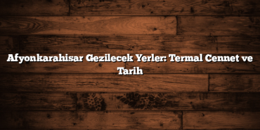 Afyonkarahisar Gezilecek Yerler: Termal Cennet ve Tarih