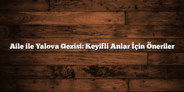 Aile ile Yalova Gezisi: Keyifli Anlar İçin Öneriler