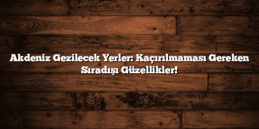 Akdeniz Gezilecek Yerler: Kaçırılmaması Gereken Sıradışı Güzellikler!