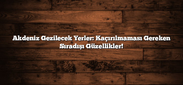 Akdeniz Gezilecek Yerler: Kaçırılmaması Gereken Sıradışı Güzellikler!