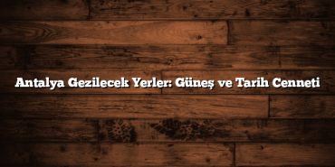 Antalya Gezilecek Yerler: Güneş ve Tarih Cenneti