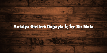 Antalya Otelleri: Doğayla İç İçe Bir Mola