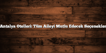 Antalya Otelleri: Tüm Aileyi Mutlu Edecek Seçenekler
