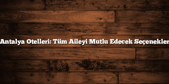 Antalya Otelleri: Tüm Aileyi Mutlu Edecek Seçenekler