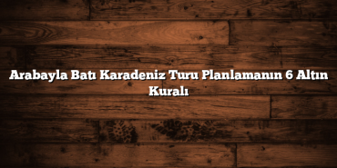 Arabayla Batı Karadeniz Turu Planlamanın 6 Altın Kuralı