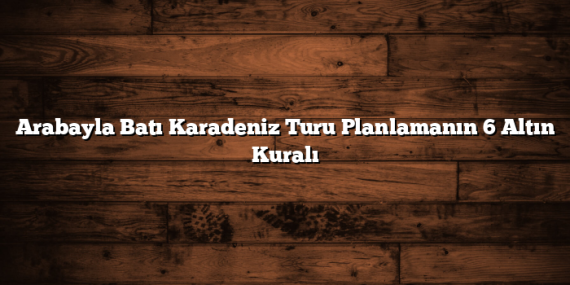 Arabayla Batı Karadeniz Turu Planlamanın 6 Altın Kuralı