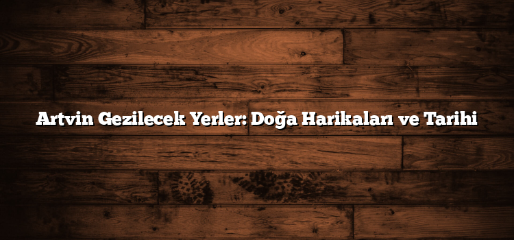 Artvin Gezilecek Yerler: Doğa Harikaları ve Tarihi