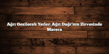 Ağrı Gezilecek Yerler: Ağrı Dağı’nın Zirvesinde Macera