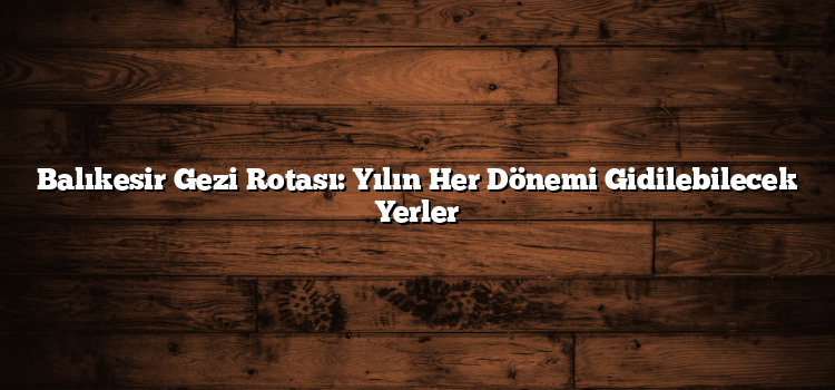 Balıkesir Gezi Rotası: Yılın Her Dönemi Gidilebilecek Yerler
