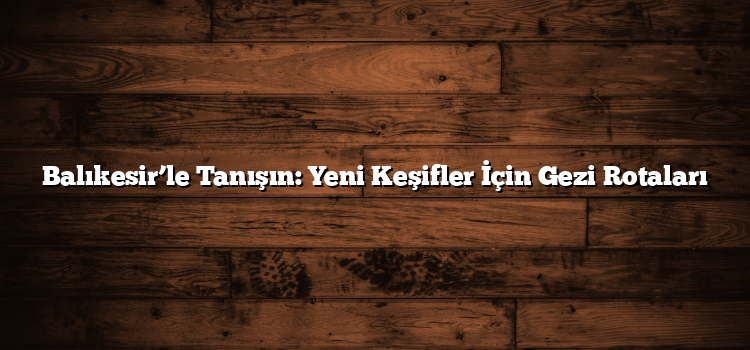 Balıkesir’le Tanışın: Yeni Keşifler İçin Gezi Rotaları
